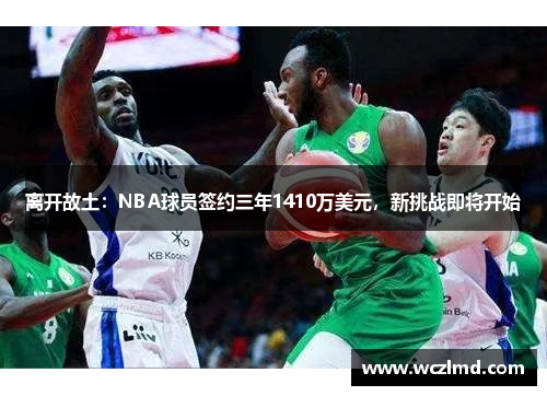 离开故土:NBA球员签约三年1410万美元,新挑战即将开始
